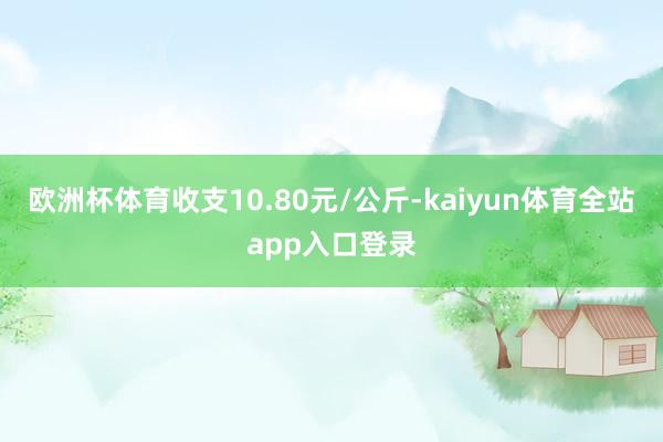 欧洲杯体育收支10.80元/公斤-kaiyun体育全站app入口登录